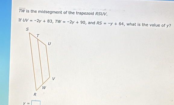 overline TW is the midsegment of the trapezoid RSUV. 
If UV=-2y+83, TW=-2y+90 , and RS=-y+64 , what is the value of y?
y=□