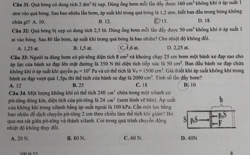 Quả bóng có dung tích 2dm^3 bị xẹp. Dùng ống bơm mỗi lần đầy được 160cm^3 không khí ở áp suất l
atm vào quả bóng. Sau bao nhiêu lần bơm, áp suất khí trong quả bóng là 1,2 atm, biết ban đầu trong bóng không
chứa gì? A. 10. B. 12. Ⓒ15. D. 18.
Câu 32: Quả bóng bị xẹp có dung tích 2,5 lít. Dùng ổng bơm mỗi lần đầy được 50cm^3 không khí ở áp suất 1
at vào bóng. Sau 80 lần bơm, áp suất khí trong quả bóng là bao nhiêu? Cho nhiệt độ không đổi.
A. 1,25 at. B. 1,5 at. C, A ,6 at. D. 2,25 at.
Câu 33: Người ta dùng bơm có pit-tông diện tích 8cm^2 và khoảng chạy 25 cm bơm một bánh xe đạp sao cho
áp lực của bánh xe đạp lên mặt đường là 350 N thì diện tích tiếp xúc là 50cm^2. Ban đầu bánh xe đạp chứa
không khí ở áp suất khí quyển p_0=10^5 Pa và có thể tích là V_0=1500cm^3. Giả thiết khi áp suất không khí trong
bánh xe đạp vượt quá 1,5p thì thể tích của bánh xe đạp là 2000cm^3. Tinh số lần đầy bơm?
A. 12 B. 25 C. 18 D, 10
Câu 34. Một lượng không khí có thể tích 240cm^3 chứa trong một xilanh có
pit-tông đóng kín, diện tích của pit-tông là 24cm^2 (xem hình vẽ bên). Áp suất
của không khí trong xilanh bằng áp suất ngoài là 100 kPa. Cần một lực bằng
bao nhiêu để dịch chuyển pit-tông 2 cm theo chiều làm thể tích khi giảm? Bỏ
qua ma sát giữa pit-tông và thành xilanh. Coi trong quá trình chuyển động 
nhiệt độ không thay đổi.
A. 20 N. B. 80 N. C. 60 N. 
Vật lý 12 8