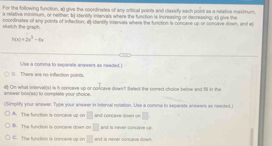 For the following function, a) give the coordinates of any critical points and classify each point as a relative maximum.
a relative minimum, or neither; b) identify intervals where the function is increasing or decreasing; c) give the
coordinates of any points of inflection; d) identify intervals where the function is concave up or concave down, and e)
sketch the graph.
h(x)=2x^3-6x
Use a comma to separate answers as needed.)
B. There are no inflection points.
d) On what interval(s) is h concave up or concave down? Select the correct choice below and fill in the
answer box(es) to complete your choice.
(Simplify your answer. Type your answer in interval notation. Use a comma to separate answers as needed.)
A. The function is concave up on □ and concave down on □.
B. The function is concave down on □ and is never concave up.
C. The function is concave up on □ and is never concave down.