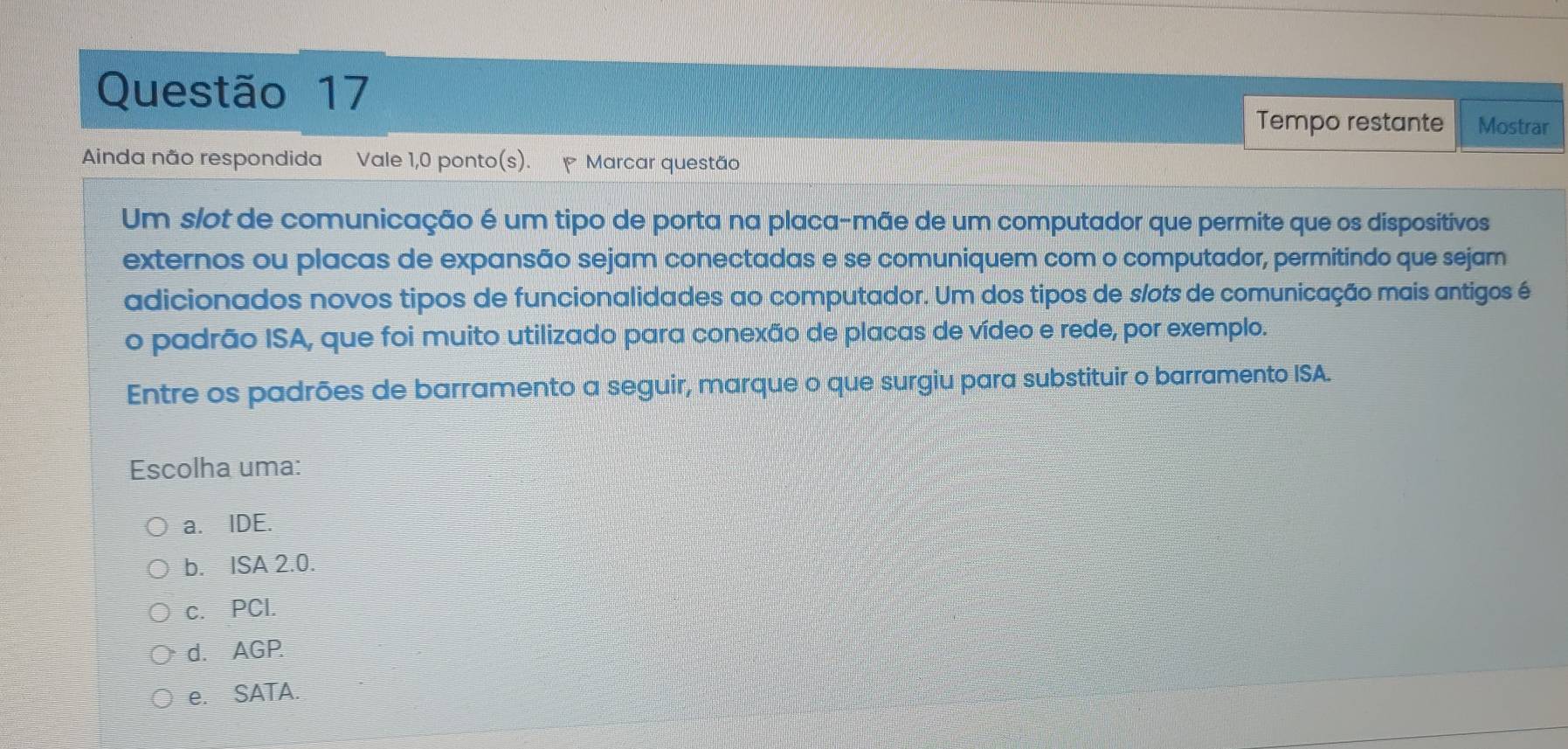 Tempo restante Mostrar
Ainda não respondida Vale 1,0 ponto(s). Marcar questão
Um slot de comunicação é um tipo de porta na placa-mãe de um computador que permite que os dispositivos
externos ou placas de expansão sejam conectadas e se comuniquem com o computador, permitindo que sejam
adicionados novos tipos de funcionalidades ao computador. Um dos tipos de s/ots de comunicação mais antigos é
o padrão ISA, que foi muito utilizado para conexão de placas de vídeo e rede, por exemplo.
Entre os padrões de barramento a seguir, marque o que surgiu para substituir o barramento ISA.
Escolha uma:
a. IDE.
b. ISA 2.0.
c. PCl.
d. AGP.
e. SATA.