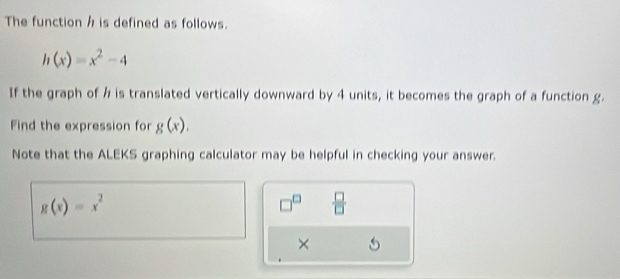 The function h is defined as follows.
h(x)=x^2-4
If the graph of h is translated vertically downward by 4 units, it becomes the graph of a function g. 
Find the expression for g(x). 
Note that the ALEKS graphing calculator may be helpful in checking your answer.
g(x)=x^2
□^(□)  □ /□   
×