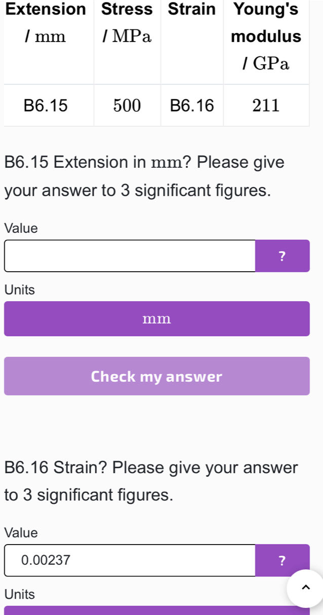 B6.15 Extension in mm? Please give 
your answer to 3 significant figures. 
Value 
? 
Units
mm
Check my answer 
B6.16 Strain? Please give your answer 
to 3 significant figures. 
Value
0.00237 ? 
Units 
^