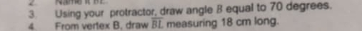 Using your protractor, draw angle B equal to 70 degrees. 
4. From vertex B, draw overline BL measuring 18 cm long.