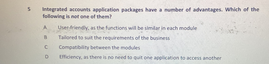 Integrated accounts application packages have a number of advantages. Which of the
following is not one of them?
A User-friendly, as the functions will be similar in each module
B Tailored to suit the requirements of the business
C Compatibility between the modules
D Efficiency, as there is no need to quit one application to access another