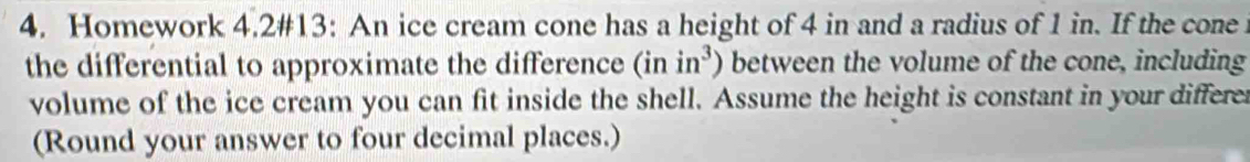 Homework 4.2#13: An ice cream cone has a height of 4 in and a radius of 1 in. If the cone 
the differential to approximate the difference (inin^3) between the volume of the cone, including 
volume of the ice cream you can fit inside the shell. Assume the height is constant in your differe 
(Round your answer to four decimal places.)