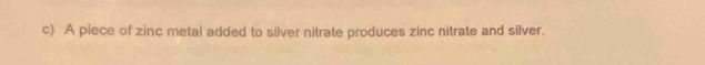 A piece of zinc metal added to silver nitrate produces zinc nitrate and silver.