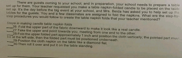 There are guests coming to your school, and in preparation, your school needs to prepare a table 
set up for them. Your teacher requested you make a table napkin-folded candle to be placed on the table 
set up. It's the day before the big event at your school, and Mrs. Belda has asked you to help set up the 
tables for the guests. You and a few classmates are assigned to fold the napkins. What are the step-by- 
step procedures you would follow to create the table napkin folds that your teacher mentioned? 
Steps in making candle table napkin folds 
_26 ·Fold the upper part of the fabric downward to make it look like a real candle. 
_27 Take the upper end point towards you, meeting from one end to the other. 
_28-Fold the upper folded part approximately 1 inch and position the cloth vertically; the pointed part mus 
be at the left side, then the folded part must be positioned underneath. 
_29·Position the cloth napkin on the table like a diamond flat. 
_30-Then roll it over and put it on the table standing.