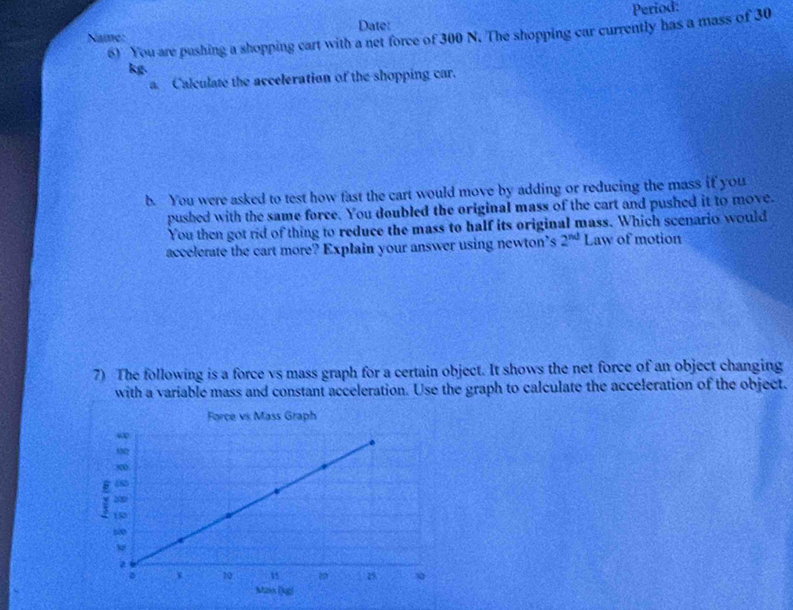 Name: Date: Period: 
6) You are pushing a shopping cart with a net force of 300 N. The shopping car currently has a mass of 30
kg
a. Calculate the acceleration of the shopping car. 
b. You were asked to test how fast the cart would move by adding or reducing the mass if you 
pushed with the same force. You doubled the original mass of the cart and pushed it to move. 
You then got rid of thing to reduce the mass to half its original mass. Which scenario would 
accelerate the cart more? Explain your answer using newton’s 2^(nd) Law of motion 
7) The following is a force vs mass graph for a certain object. It shows the net force of an object changing 
with a variable mass and constant acceleration. Use the graph to calculate the acceleration of the object. 
Force vs Mass Graph