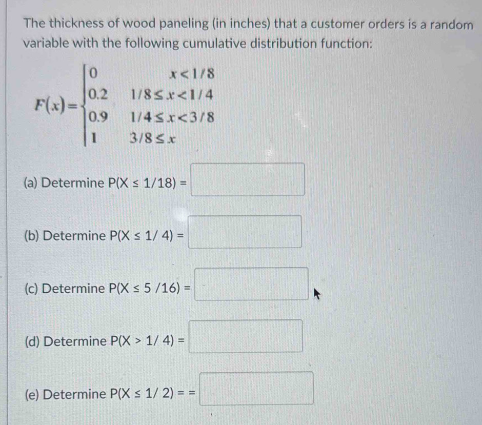 The thickness of wood paneling (in inches) that a customer orders is a random 
variable with the following cumulative distribution function:
F(x)=beginarrayl 0x<1/8 0.21/8≤ x<1/4 0.91/4≤ x<3/8 13/8≤ xendarray.
(a) Determine P(X≤ 1/18)=□
(b) Determine P(X≤ 1/4)=□
(c) Determine P(X≤ 5/16)=□
(d) Determine P(X>1/4)=□
(e) Determine P(X≤ 1/2)==□