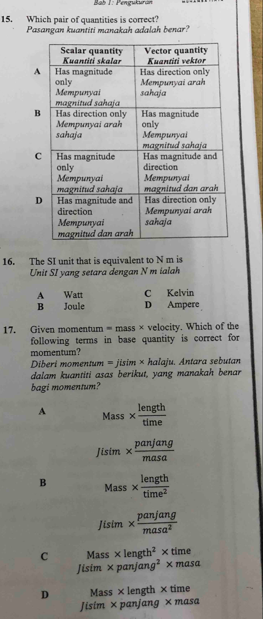 Bab 1: Pengukuran
15. Which pair of quantities is correct?
Pasangan kuantiti manakah adalah benar?
A
B
C
D
16. The SI unit that is equivalent to N m is
Unit SI yang setara dengan N m ialah
A Watt C Kelvin
B₹ Joule D Ampere
17. Given momentum = mass × velocity. Which of the
following terms in base quantity is correct for
momentum?
Diberi momentum =j isim × halaju. Antara sebutan
dalam kuantiti asas berikut, yang manakah benar
bagi momentum?
A
Mass *  length/time 
1 lisim *  panjang/masa 
B
Mass*  length/time^2 
Jisim*  panjang/masa^2 
C
Mass* length^2* time
Jisim* panjang^2* masa
D Mass × length × time
Jisim* panjang* masa