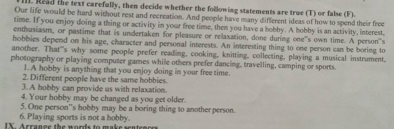 Read the text carefully, then decide whether the following statements are true (T) or false (F). 
Our life would be hard without rest and recreation. And people have many different ideas of how to spend their free 
time. If you enjoy doing a thing or activity in your free time, then you have a hobby. A hobby is an activity, interest, 
enthusiasm, or pastime that is undertaken for pleasure or relaxation, done during one''s own time. A person''s 
hobbies depend on his age, character and personal interests. An interesting thing to one person can be boring to 
another. That's why some people prefer reading, cooking, knitting, collecting, playing a musical instrument, 
photography or playing computer games while others prefer dancing, travelling, camping or sports. 
1. A hobby is anything that you enjoy doing in your free time. 
2. Different people have the same hobbies. 
3. A hobby can provide us with relaxation. 
4. Your hobby may be changed as you get older. 
5. One person''s hobby may be a boring thing to another person. 
6. Playing sports is not a hobby. 
IY Arrange the words to make sentences