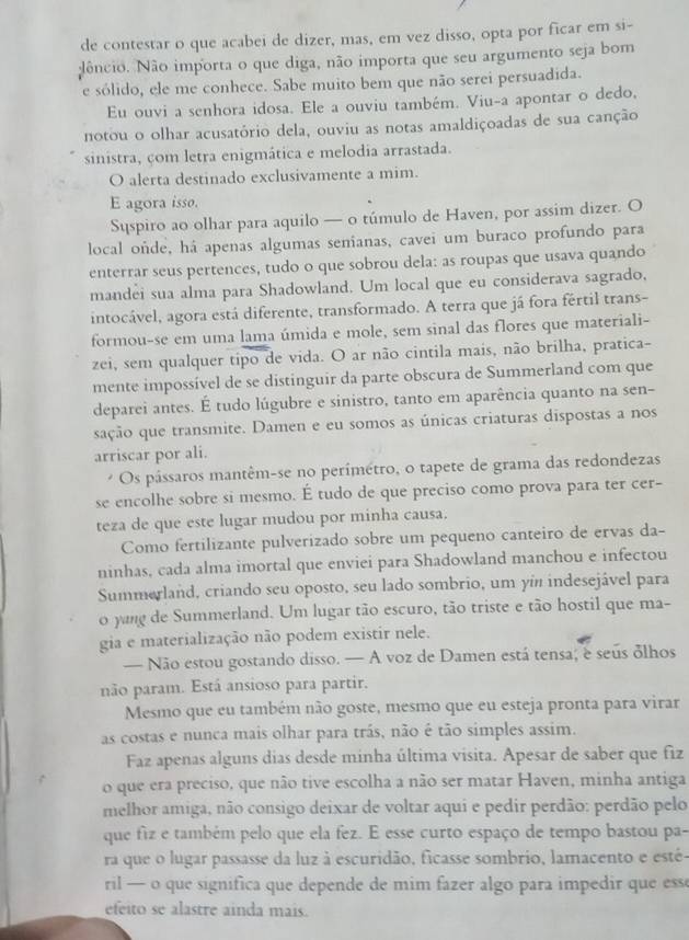 de contestar o que acabei de dizer, mas, em vez disso, opta por ficar em si-
dêncio. Não importa o que diga, não importa que seu argumento seja bom
e sólido, ele me conhece. Sabe muito bem que não serei persuadida.
Eu ouvi a senhora idosa. Ele a ouviu também. Viu-a apontar o dedo,
notou o olhar acusatório dela, ouviu as notas amaldiçoadas de sua canção
sinistra, com letra enigmática e melodia arrastada.
O alerta destinado exclusivamente a mim.
E agora isso.
Syspiro ao olhar para aquilo — o túmulo de Haven, por assim dizer. O
local oñde, há apenas algumas senianas, cavei um buraco profundo para
enterrar seus pertences, tudo o que sobrou dela: as roupas que usava quando
mandei sua alma para Shadowland. Um local que eu considerava sagrado,
intocável, agora está diferente, transformado. A terra que já fora fertil trans-
formou-se em uma lama úmida e mole, sem sinal das flores que materiali-
zei, sem qualquer tipo de vida. O ar não cintila mais, não brilha, pratica-
mente impossível de se distinguir da parte obscura de Summerland com que
deparei antes. É tudo lúgubre e sinistro, tanto em aparência quanto na sen-
sação que transmite. Damen e eu somos as únicas criaturas dispostas a nos
arriscar por ali.
Os pássaros mantêm-se no perímétro, o tapete de grama das redondezas
se encolhe sobre si mesmo. É tudo de que preciso como prova para ter cer-
teza de que este lugar mudou por minha causa.
Como fertilizante pulverizado sobre um pequeno canteiro de ervas da-
ninhas, cada alma imortal que enviei para Shadowland manchou e infectou
Summerland, criando seu oposto, seu lado sombrio, um yín indesejável para
o yang de Summerland. Um lugar tão escuro, tão triste e tão hostil que ma-
gia e materialização não podem existir nele.
— Não estou gostando disso. — A voz de Damen está tensa; e seus δlhos
não param. Está ansioso para partir.
Mesmo que eu também não goste, mesmo que eu esteja pronta para virar
as costas e nunca mais olhar para trás, não é tão simples assim.
Faz apenas alguns dias desde minha última visita. Apesar de saber que fiz
o que era preciso, que não tive escolha a não ser matar Haven, minha antiga
melhor amiga, não consigo deixar de voltar aqui e pedir perdão: perdão pelo
que fiz e também pelo que ela fez. E esse curto espaço de tempo bastou pa-
ra que o lugar passasse da luz à escuridão, ficasse sombrio, lamacento e esté-
ril — o que significa que depende de mim fazer algo para impedir que esse
efeito se alastre ainda mais.