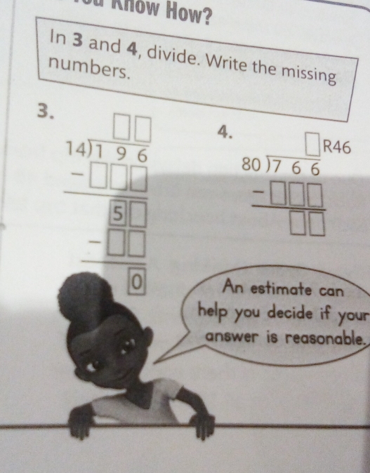 Know How?
In 3 and 4, divide. Write the missing
numbers.
3.
beginarrayr □ □  54encloselongdiv 256 -□ □  hline □ □  -□ □  hline □ endarray 4.
beginarrayr □  846 80encloselongdiv 7,66 -□ □ □  hline □ □ endarray
An estimate can
help you decide if your
answer is reasonable.