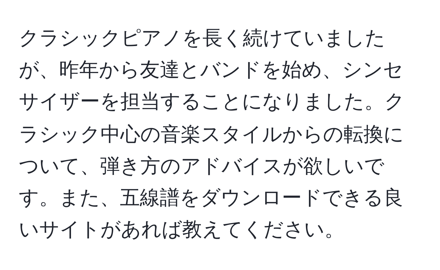 クラシックピアノを長く続けていましたが、昨年から友達とバンドを始め、シンセサイザーを担当することになりました。クラシック中心の音楽スタイルからの転換について、弾き方のアドバイスが欲しいです。また、五線譜をダウンロードできる良いサイトがあれば教えてください。