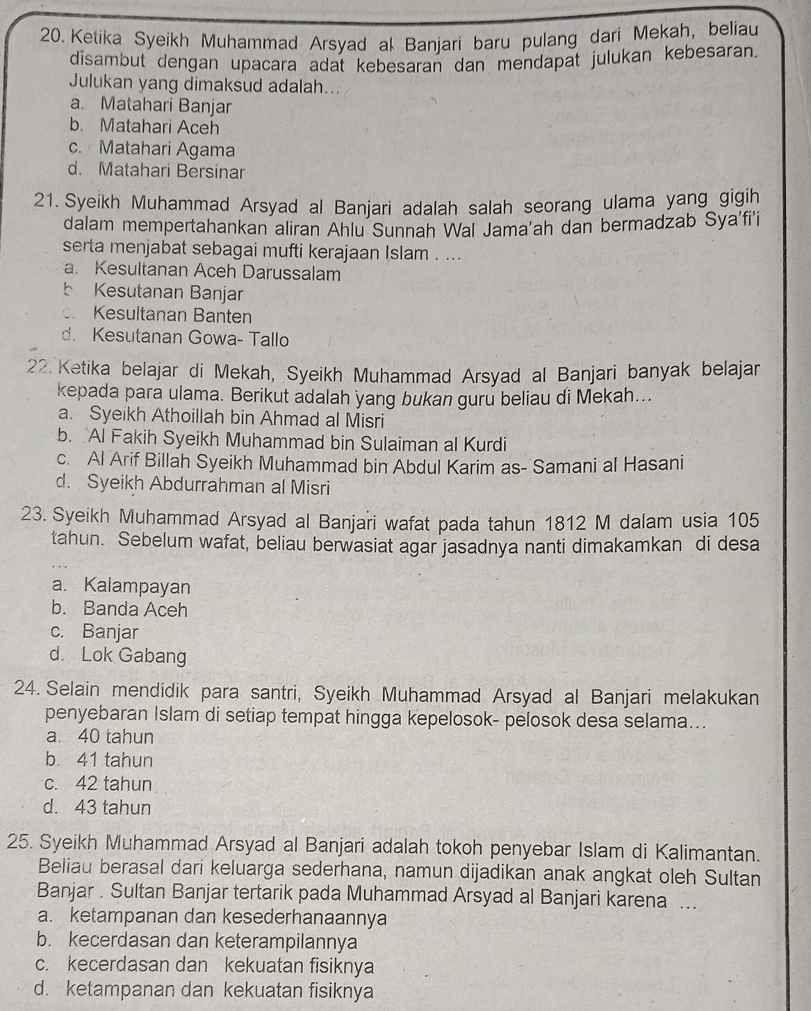 Ketika Syeikh Muhammad Arsyad al Banjari baru pulang dari Mekah, beliau
disambut dengan upacara adat kebesaran dan mendapat julukan kebesaran.
Julukan yang dimaksud adalah...
a. Matahari Banjar
b. Matahari Aceh
c. Matahari Agama
d. Matahari Bersinar
21. Syeikh Muhammad Arsyad al Banjari adalah salah seorang ulama yang gigih
dalam mempertahankan aliran Ahlu Sunnah Wal Jama'ah dan bermadzab Sya'fi'i
serta menjabat sebagai mufti kerajaan Islam . ...
a. Kesultanan Aceh Darussalam
b Kesutanan Banjar. Kesultanan Banten
d. Kesutanan Gowa- Tallo
22. Ketika belajar di Mekah, Syeikh Muhammad Arsyad al Banjari banyak belajar
kepada para ulama. Berikut adalah yang bukan guru beliau di Mekah...
a. Syeikh Athoillah bin Ahmad al Misri
b. Al Fakih Syeikh Muhammad bin Sulaiman al Kurdi
c. Al Arif Billah Syeikh Muhammad bin Abdul Karim as- Samani al Hasani
d. Syeikh Abdurrahman al Misri
23. Syeikh Muhammad Arsyad al Banjari wafat pada tahun 1812 M dalam usia 105
tahun. Sebelum wafat, beliau berwasiat agar jasadnya nanti dimakamkan di desa
a. Kalampayan
b. Banda Aceh
c. Banjar
d. Lok Gabang
24. Selain mendidik para santri, Syeikh Muhammad Arsyad al Banjari melakukan
penyebaran Islam di setiap tempat hingga kepelosok- pelosok desa selama...
a. 40 tahun
b. 41 tahun
c. 42 tahun
d. 43 tahun
25. Syeikh Muhammad Arsyad al Banjari adalah tokoh penyebar Islam di Kalimantan.
Beliau berasal dari keluarga sederhana, namun dijadikan anak angkat oleh Sultan
Banjar . Sultan Banjar tertarik pada Muhammad Arsyad al Banjari karena ...
a. ketampanan dan kesederhanaannya
b. kecerdasan dan keterampilannya
c. kecerdasan dan kekuatan fisiknya
d. ketampanan dan kekuatan fisiknya