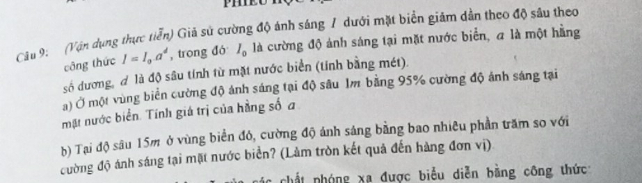 (Vận dụng thực tiễn) Giả sử cường độ ảnh sáng / dưới mặt biển giảm dần theo độ sâu theo 
công thức I=I_0a^d , trong đó I_0 là cường độ ảnh sáng tại mặt nước biển, a là một hằng 
số dương, đ là độ sâu tính từ mặt nước biển (tính bằng mét). 
a) Ở một vùng biển cường độ ảnh sáng tại độ sâu Im bằng 95% cường độ ảnh sáng tại 
mặt nước biển. Tính giá trị của hằng số a 
b) Tại độ sâu 15m ở vùng biển đó, cường độ ánh sáng bằng bao nhiêu phần trăm so với 
đường độ ánh sáng tại mặt nước biển? (Làm tròn kết quả đến hàng đơn vị) 
chất nhóng xã được biểu diễn bằng công thức