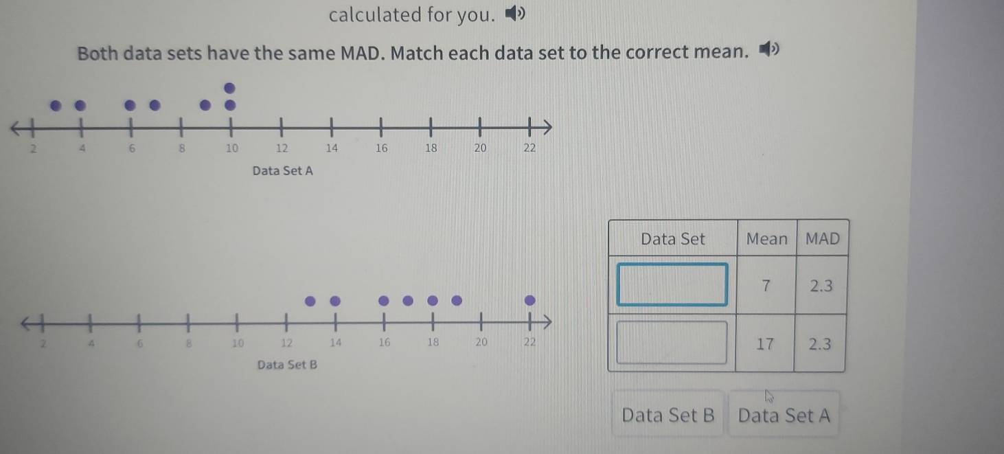 calculated for you.
Both data sets have the same MAD. Match each data set to the correct mean. •
Data Set A
Data Set B
Data Set B Data Set A