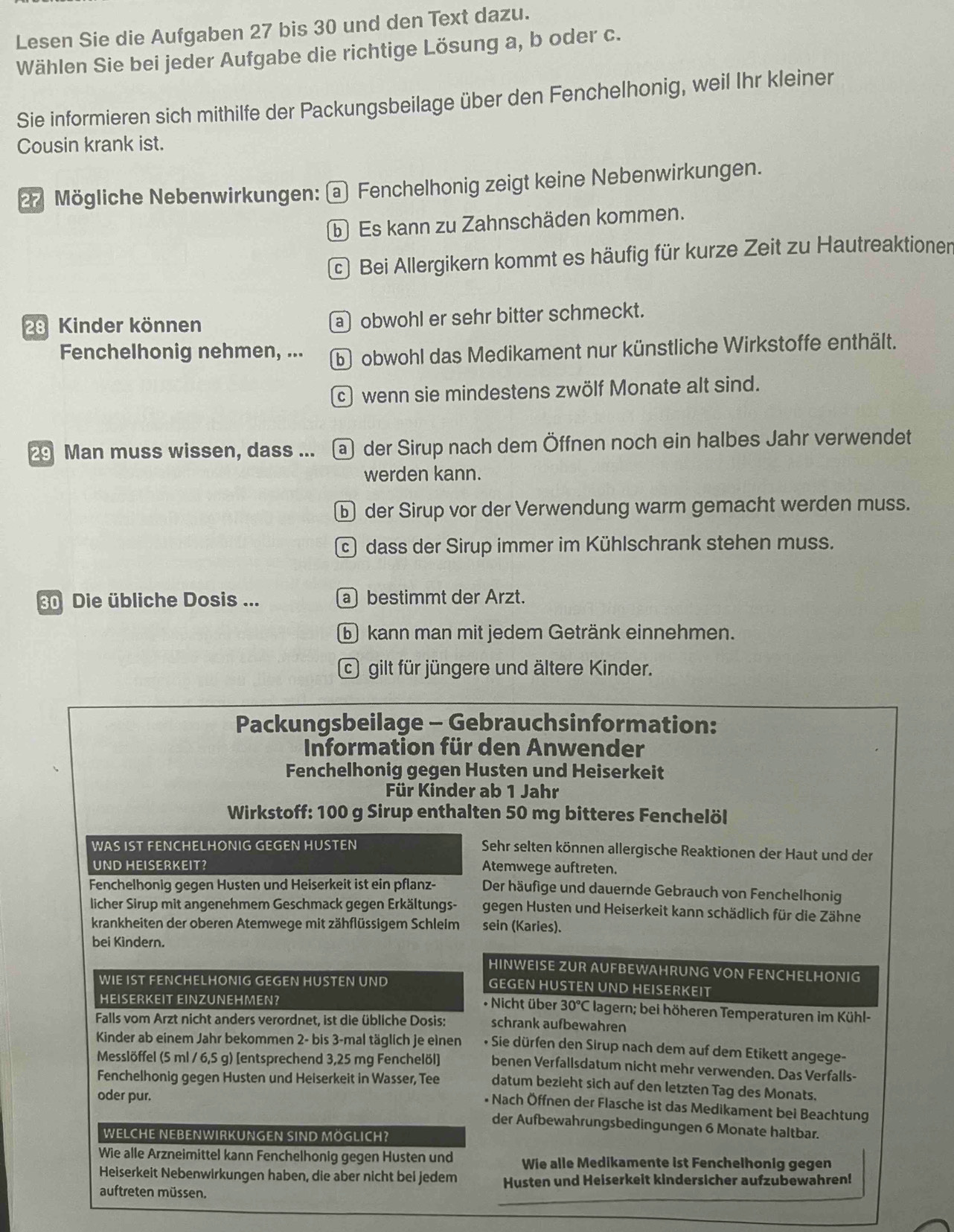 Lesen Sie die Aufgaben 27 bis 30 und den Text dazu.
Wählen Sie bei jeder Aufgabe die richtige Lösung a, b oder c.
Sie informieren sich mithilfe der Packungsbeilage über den Fenchelhonig, weil Ihr kleiner
Cousin krank ist.
27 Mögliche Nebenwirkungen: @ Fenchelhonig zeigt keine Nebenwirkungen.
b Es kann zu Zahnschäden kommen.
c Bei Allergikern kommt es häufig für kurze Zeit zu Hautreaktioner
28 Kinder können aobwohl er sehr bitter schmeckt.
Fenchelhonig nehmen, ... b obwohl das Medikament nur künstliche Wirkstoffe enthält.
c wenn sie mindestens zwölf Monate alt sind.
29 Man muss wissen, dass ... a der Sirup nach dem Öffnen noch ein halbes Jahr verwendet
werden kann.
b der Sirup vor der Verwendung warm gemacht werden muss.
dass der Sirup immer im Kühlschrank stehen muss.
30 Die übliche Dosis ... a bestimmt der Arzt.
⑥ kann man mit jedem Getränk einnehmen.
G gilt für jüngere und ältere Kinder.
Packungsbeilage - Gebrauchsinformation:
Information für den Anwender
Fenchelhonig gegen Husten und Heiserkeit
Für Kinder ab 1 Jahr
Wirkstoff: 100 g Sirup enthalten 50 mg bitteres Fenchelöl
WAS IST FENCHELHONIG GEGEN HUSTEN Sehr selten können allergische Reaktionen der Haut und der
UND HEISERKEIT? Atemwege auftreten.
Fenchelhonig gegen Husten und Heiserkeit ist ein pflanz- Der häufige und dauernde Gebrauch von Fenchelhonig
licher Sirup mit angenehmem Geschmack gegen Erkältungs- gegen Husten und Heiserkeit kann schädlich für die Zähne
krankheiten der oberen Atemwege mit zähflüssigem Schleim sein (Karies).
bei Kindern.
HINWEISE ZUR AUFBEWAHRUNG VON FENCHELHONIG
WIE IST FENCHELHONIG GEGEN HUSTEN UND GEGEN HUSTEN UND HEISERKEIT
HEISERKEIT EINZUNEHMEN?  * Nicht über 30°C lagern; bei höheren Temperaturen im Kühl-
Falls vom Arzt nicht anders verordnet, ist die übliche Dosis: schrank aufbewahren
Kinder ab einem Jahr bekommen 2- bis 3-mal täglich je einen • Sie dürfen den Sirup nach dem auf dem Etikett angege-
Messlöffel (5 ml / 6,5 g) [entsprechend 3,25 mg Fenchelöl] benen Verfallsdatum nicht mehr verwenden. Das Verfalls-
Fenchelhonig gegen Husten und Heiserkeit in Wasser, Tee datum bezieht sich auf den letzten Tag des Monats.
oder pur.
* Nach Öffnen der Flasche ist das Medikament bei Beachtung
der Aufbewahrungsbedingungen 6 Monate haltbar.
WELCHE NEBENWIRKUNGEN SIND MÖGLICH?
Wie alle Arzneimittel kann Fenchelhonig gegen Husten und Wie alle Medikamente ist Fenchelhonig gegen
Heiserkeit Nebenwirkungen haben, die aber nicht bei jedem Husten und Heiserkeit kindersicher aufzubewahren!
auftreten müssen.