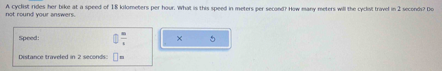 A cyclist rides her bike at a speed of 18 kilometers per hour. What is this speed in meters per second? How many meters will the cyclist travel in 2 seconds? Do 
not round your answers. 
Speed:  m/s  × 
Distance traveled in 2 seconds : m