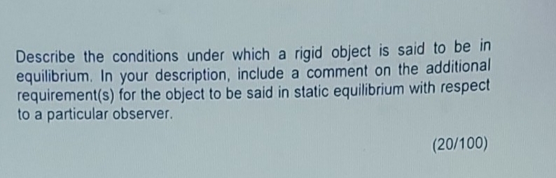 Describe the conditions under which a rigid object is said to be in 
equilibrium. In your description, include a comment on the additional 
requirement(s) for the object to be said in static equilibrium with respect 
to a particular observer. 
(20/100)