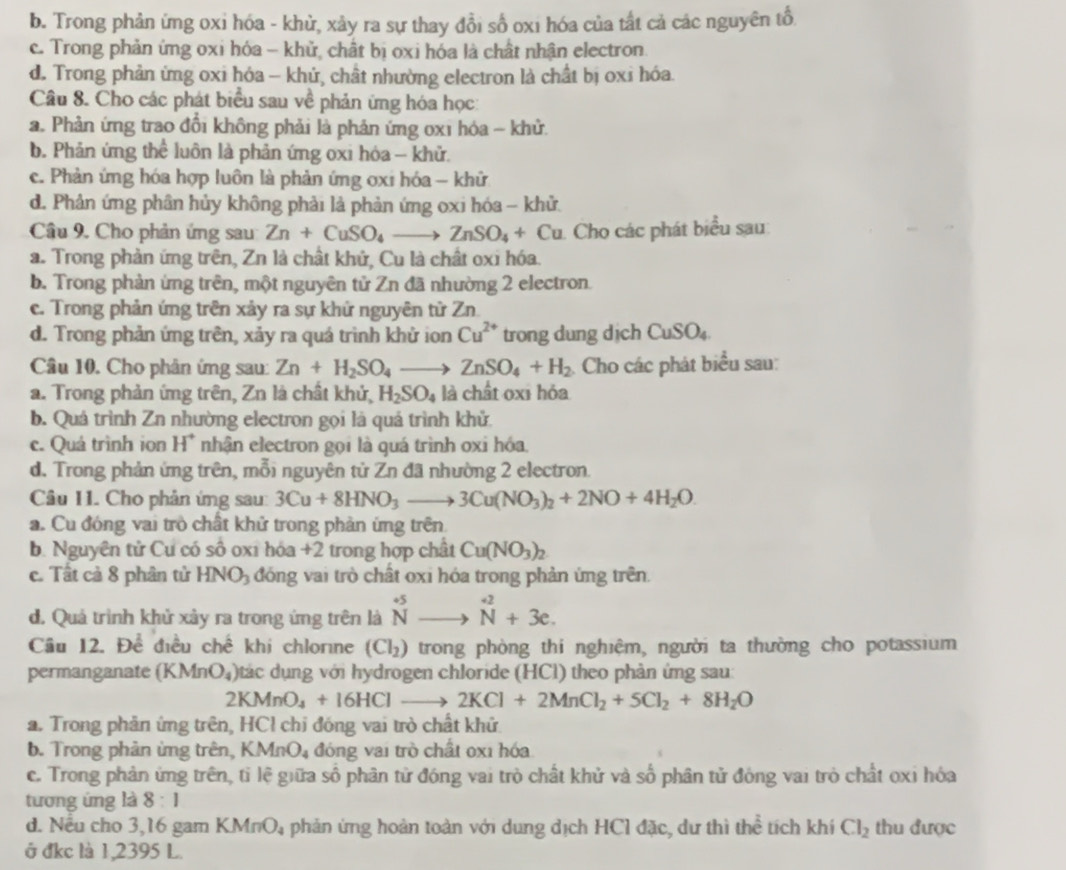 b. Trong phản ứng oxi hóa - khử, xảy ra sự thay đổi số oxi hóa của tất cả các nguyên tổ
c. Trong phản ứng oxi hóa - khử, chất bị oxi hóa là chất nhận electron.
d. Trong phản ứng oxi hóa - khủ, chất nhường electron là chất bị oxi hóa.
Câu 8. Cho các phát biểu sau về phản ứng hóa học:
a. Phản ứng trao đổi không phải là phản ứng 0x1 hóa - khử.
b. Phản ứng thể luôn là phản ứng oxi hóa - khử.
c. Phản ứng hóa hợp luôn là phản ứng ơxi hóa - khữ
d. Phân ứng phân hủy không phải là phản ứng oxi hóa - khử.
Câu 9. Cho phản ứng sau Zn+CuSO_4to ZnSO_4+Cu 1. Cho các phát biểu sau
a. Trong phản ứng trên, Zn là chất khử, Cu là chất oxi hóa.
b. Trong phản ứng trên, một nguyên tử Zn đã nhường 2 electron.
c. Trong phản ứng trên xảy ra sự khứ nguyên tử Zn.
d. Trong phản ứng trên, xảy ra quá trình khử ion Cu^(2+) trong dung dịch CuSO_4.
Câu 10. Cho phân ứng sau: Zn+H_2SO_4to ZnSO_4+H_2 Cho các phát biểu sau:
a. Trong phản ứng trên, Zn là chất khử, H_2SO_4 là chất oxi hỏa
b. Quá trình Zn nhường electron gọi là quá trình khử
c. Quá trình ion H° nhận electron gọi là quá trình oxi hóa.
d. Trong phản ứng trên, mỗi nguyên tử Zn đã nhường 2 electron.
Câu 11. Cho phân ứng sau: 3Cu+8HNO_3to 3Cu(NO_3)_2+2NO+4H_2O.
a. Cu đóng vai trò chất khử trong phản ứng trên
b. Nguyên tử Cu có so 6 ox1 hóa +2 trong hợp chất Cu(NO_3)_2
c. Tất cả 8 phân tử HNO_3 đóng vai trò chất oxi hóa trong phản ứng trên.
d. Quá trình khử xảy ra trong ứng trên là ^+5 Nto endarray beginarrayr +2 Nendarray +3e.
Câu 12. Đề điều chế khi chlorne (Cl_2) trong phòng thi nghiệm, người ta thường cho potassium
permanganate (KMnO_4) )tác dụng với hydrogen chloride (HCl) theo phản ứng sau:
2KMnO_4+16HClto 2KCl+2MnCl_2+5Cl_2+8H_2O
a. Trong phản ứng trên, HCl chỉ đóng vai trò chất khử
b. Trong phản ừng trên, KMnO_4 đóng vai trò chất 0x1 hóa
c. Trong phản ứng trên, tỉ lệ giữa số phân tử đóng vai trò chất khử và số phân tử đóng vai trò chất oxi hóa
tương ứng là 8:1
d. Nếu cho 3,16 gam KMnO_4 àphản ứng hoàn toàn với dung dịch HCl đặc, dư thì thể tích khí Cl_2 thu được
ở đkc là 1,2395 L.