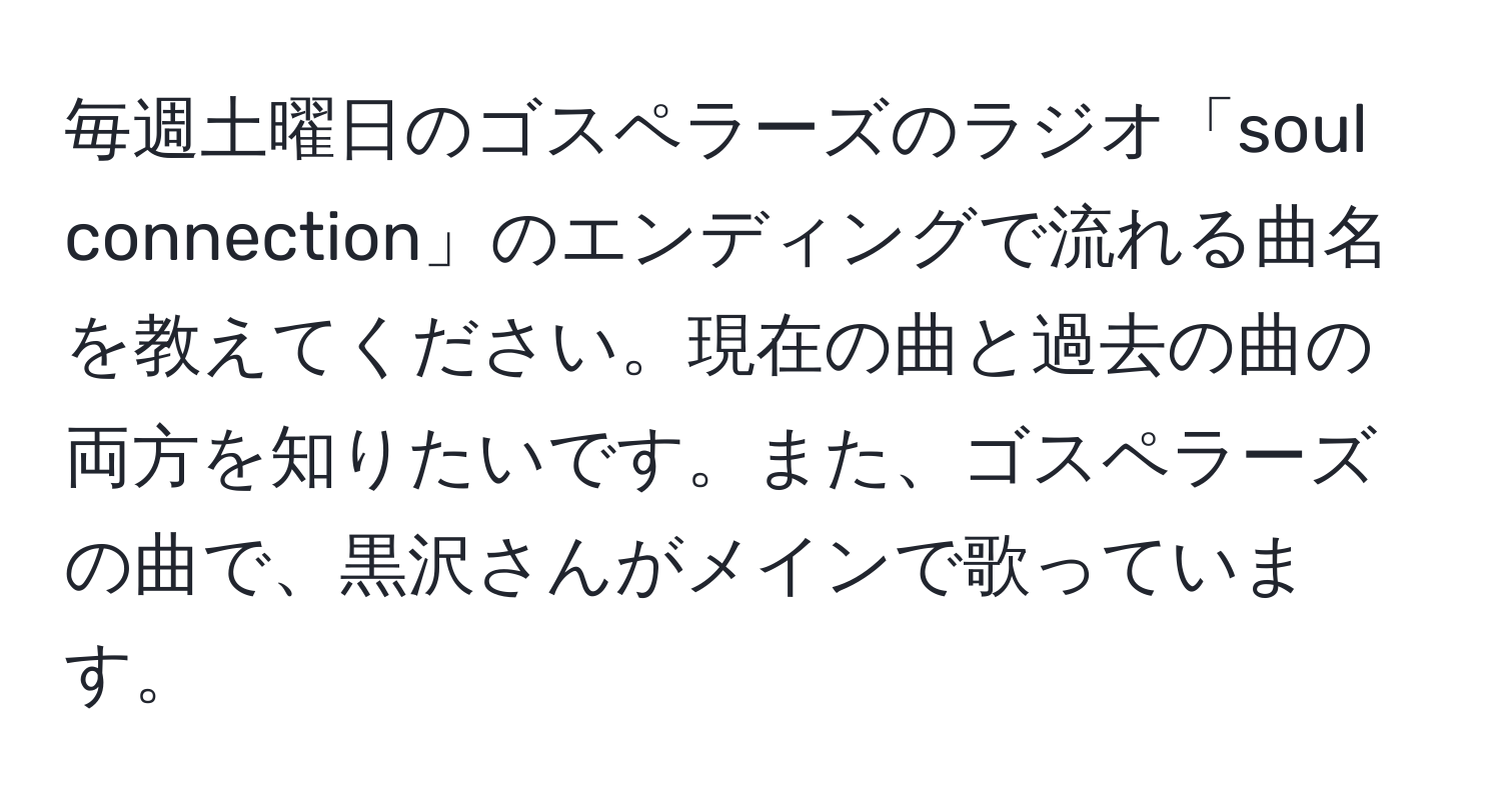 毎週土曜日のゴスペラーズのラジオ「soul connection」のエンディングで流れる曲名を教えてください。現在の曲と過去の曲の両方を知りたいです。また、ゴスペラーズの曲で、黒沢さんがメインで歌っています。