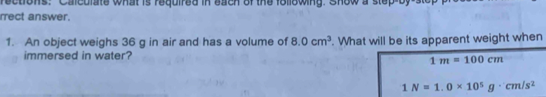 rections: Calculate what is required in each of the following. Show a step-by-s 
rrect answer. 
1. An object weighs 36 g in air and has a volume of 8.0cm^3. What will be its apparent weight when 
immersed in water?
1m=100cm
1N=1.0* 10^5g· cm/s^2