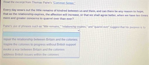 Read the excerpt from Thomas Paine's "Common Sense."
Every day wears out the little remains of kindred between us and them, and can there be any reason to hope,
that as the relationship expires, the affection will increase, or that we shall agree better, when we have ten times
more and greater concerns to quarrel over than ever?
Paine's use of phrases such as “little remains,” 'relationship expires,” and "quarrel over" suggest that his purpose is to
repair the relationship between Britain and the colonies
inspire the colonies to progress without British support
evoke a war between Britain and the colonies
address British issues within the colonies