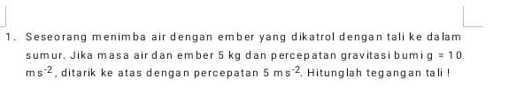 Seseorang menimba air dengan ember yang dikatrol dengan tali ke dalam 
sumur, Jika masa air dan ember 5 kg dan percepatan gravitasi bumi g=10
ms^(-2) , ditarik ke atas dengan percepatan 5ms^(-2). Hitunglah tegangan tali !