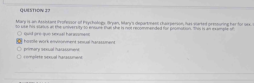 Mary is an Assistant Professor of Psychology. Bryan, Mary's department chairperson, has started pressuring her for sex. 
to use his status at the university to ensure that she is not recommended for promotion. This is an example of:
quid pro quo sexual harassment
hostile work environment sexual harassment
primary sexual harassment
complete sexual harassment
_
_
_