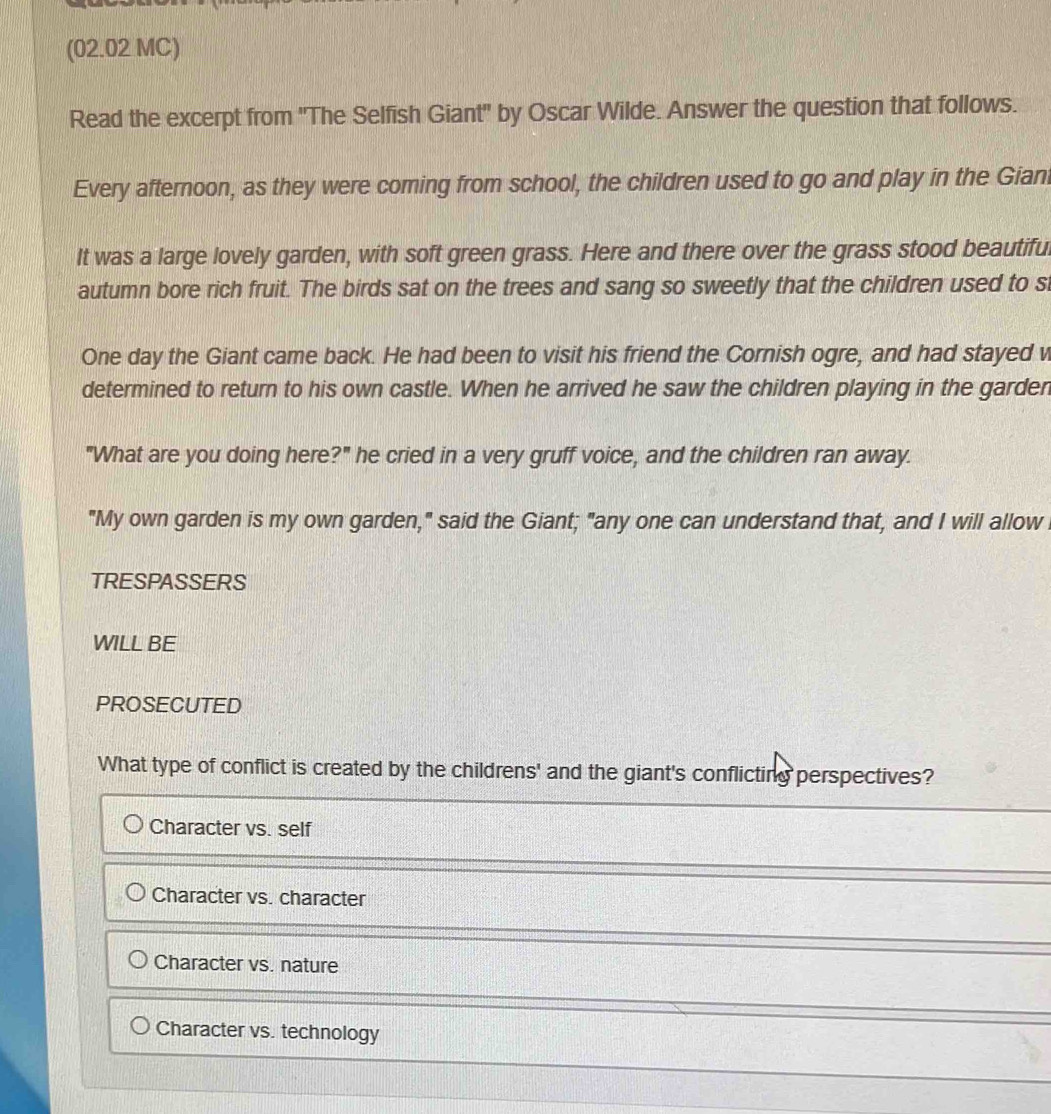 (02.02 MC)
Read the excerpt from 'The Selfish Giant' by Oscar Wilde. Answer the question that follows.
Every afternoon, as they were coming from school, the children used to go and play in the Giani
It was a large lovely garden, with soft green grass. Here and there over the grass stood beautifu
autumn bore rich fruit. The birds sat on the trees and sang so sweetly that the children used to s
One day the Giant came back. He had been to visit his friend the Cornish ogre, and had stayed v
determined to return to his own castle. When he arrived he saw the children playing in the garder
"What are you doing here?" he cried in a very gruff voice, and the children ran away.
"My own garden is my own garden," said the Giant; "any one can understand that, and I will allow
TRESPASSERS
WILL BE
PROSECUTED
What type of conflict is created by the childrens' and the giant's conflicting perspectives?
Character vs. self
Character vs. character
Character vs. nature
Character vs. technology