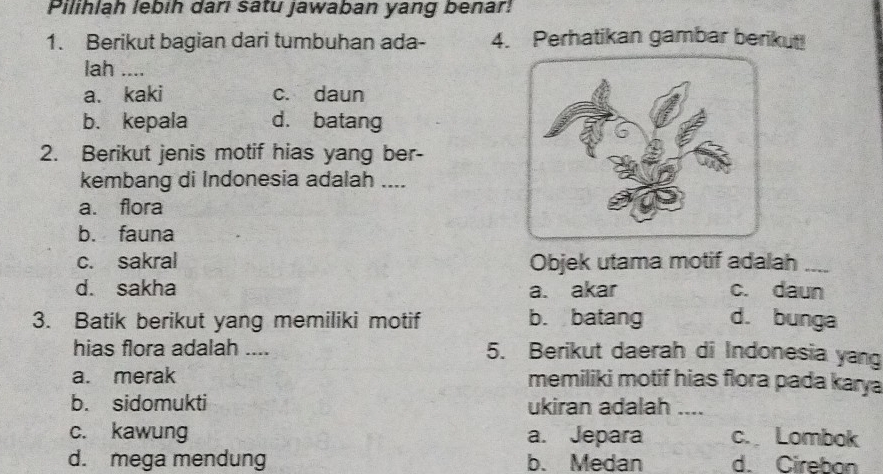 Pilihlah lebih darl satu jawaban yang benar!
1. Berikut bagian dari tumbuhan ada- 4. Perhatikan gambar berikut!
lah ....
a. kaki c. daun
b. kepala d. batang
2. Berikut jenis motif hias yang ber-
kembang di Indonesia adalah ....
a. flora
b. fauna
c. sakral Objek utama motif adalah_
d. sakha a. akar c. daun
3. Batik berikut yang memiliki motif b. batang d. bunga
hias flora adalah .... 5. Berikut daerah di Indonesia yang
a. merak memiliki motif hias flora pada kary a
b. sidomukti ukiran adalah ....
c. kawung a. Jepara c. Lombok
d. mega mendung b. Medan d. Cirebon