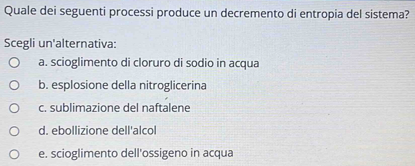 Quale dei seguenti processi produce un decremento di entropia del sistema?
Scegli un'alternativa:
a. scioglimento di cloruro di sodio in acqua
b. esplosione della nitroglicerina
c. sublimazione del naftalene
d. ebollizione dell'alcol
e. scioglimento dell'ossigeno in acqua