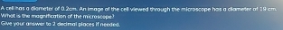 A celihas a diometer of 0.2cm. An Image of the cell viewed through the microscope has a dllameter of 19 cm
What is the magnification of the micrascope? 
Give your answer to 2 decimal places if needed.