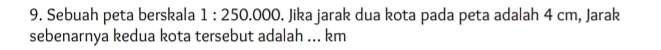 Sebuah peta berskala 1:250.000. Jika jarak dua kota pada peta adalah 4 cm, Jarak 
sebenarnya kedua kota tersebut adalah ... km