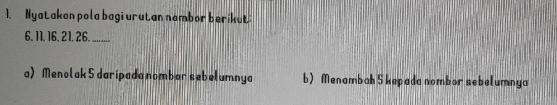 Nyatakan pola bagi urutan nombor berikut:
6. 11. 16. 21. 26. .... 
a) Menolak 5 daripada nombor sebelumnya b) Menambah 5 kepada nombor sebelumnya