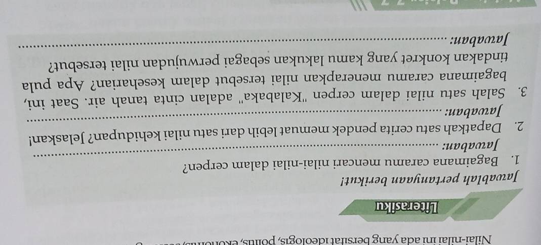 Nilai-nılaı ını ada yang bersifat ideologis, politis, ekonc 
Literasiku 
Jawablah pertanyaan berikut! 
_ 
1. Bagaimana caramu mencari nilai-nilai dalam cerpen? 
Jawaban: 
2. Dapatkah satu cerita pendek memuat lebih dari satu nilai kehidupan? Jelaskan! 
Jawaban: 
_ 
3. Salah satu nilai dalam cerpen ''Kalabaka'' adalan cinta tanah air. Saat ini, 
bagaimana caramu menerapkan nilai tersebut dalam keseharian? Apa pula 
tindakan konkret yang kamu lakukan sebagai perwujudan nilai tersebut? 
Jawaban: 
_