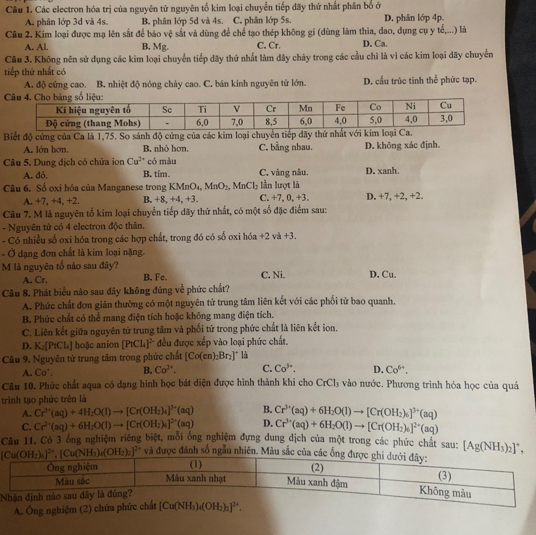 Các electron hóa trị của nguyên tử nguyên tố kim loại chuyển tiếp dãy thứ nhất phân bố ở
A. phân lớp 3d và 4s. B. phân lớp 5d và 4s. C. phân lớp 5s. D. phân lớp 4p.
Câu 2. Kim loại được mạ lên sắt đề bảo vệ sắt và dùng đề chế tạo thép không gỉ (dùng làm thìa, dao, dụng cụ y tế,...) là
A. Al. B. Mg. C. Cr.
D. Ca.
Câu 3. Không nên sử dụng các kim loại chuyển tiếp dãy thứ nhất làm dây chảy trong các cầu chì là vì các kim loại dãy chuyển
tiếp thứ nhất có
A. độ cứng cao. B. nhiệt độ nóng chảy cao. C. bán kính nguyên tử lớn. D. cấu trúc tinh thể phức tạp.
Biết độ cứng của Ca là 1,75. So sánh độ cứng của các kim loại chuyển tiếp dãy thứ nhất với kim loại Ca.
A. lớn hơn. B. nhỏ hơn. C. bằng nhau. D. không xác định.
Câu 5. Dung dịch có chứa ion Cu^(2+) có màu
A. đỏ. B. tím. C. vàng nâu. D. xanh.
Câu 6. Số oxi hóa của Manganese trong KMnOa ,MnO_2,. 1 MnCl_2 lần lượt là
A. +7, +4, +2. B. +8, +4, +3. C. +7, 0, +3. D. +7, +2, +2.
Câu 7. M là nguyên tố kim loại chuyển tiếp dãy thứ nhất, có một số đặc điểm sau:
- Nguyên tử có 4 electron độc thân.
- Có nhiều số oxi hóa trong các hợp chất, trong đó có số oxi hóa +2 và +3.
- Ở dạng đơn chất là kim loại nặng.
M là nguyên tố nào sau đây?
A. Cr.
B. Fe. C. Ni. D. Cu.
Câu 8. Phát biểu nào sau đây không đúng về phức chất?
A. Phức chất đơn giản thường có một nguyên tử trung tâm liên kết với các phối tử bao quanh.
B. Phức chất có thể mang điện tích hoặc không mang điện tích.
C. Liên kết giữa nguyên tử trung tâm và phối tử trong phức chất là liên kết ion.
D. K_2[PtCl_4] hoặc anion [PtCl_4]^2- đều được xếp vào loại phức chất.
Câu 9. Nguyên tử trung tâm trong phức chất [Co(en)_2Br_2]^+ là
A. Co^+. B. Co^(2+). C. Co^(3+). D. Co^(6+).
Câu 10. Phức chất aqua có dạng hình học bát diện được hình thành khi cho CrCl_3 vào nước. Phương trình hóa học của quá
trình tạo phức trên là
A. Cr^(3+)(aq)+4H_2O(l)to [Cr(OH_2)_4]^3+(aq) B. Cr^(3+)(aq)+6H_2O(l)to [Cr(OH_2)_6]^3+(aq)
C. Cr^(2+)(aq)+6H_2O(l)to [Cr(OH_2)_6]^2+(aq) D. Cr^(3+)(aq)+6H_2O(l)to [Cr(OH_2)_6]^2+(aq)
Câu 11. Có 3 ống nghiệm riêng biệt, mỗi ống nghiệm đựng dung dịch của một trong các phức chất sau: [Ag(NH_3)_2]^+,
và được đánh số ngẫu nhiên. Màu sắc c
A. Ông nghiệm (2) ch
