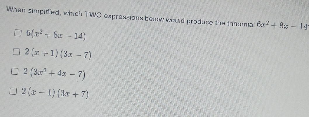 When simplified, which TWO expressions below would produce the trinomial 6x^2+8x-14
6(x^2+8x-14)
2(x+1)(3x-7)
2(3x^2+4x-7)
2(x-1)(3x+7)