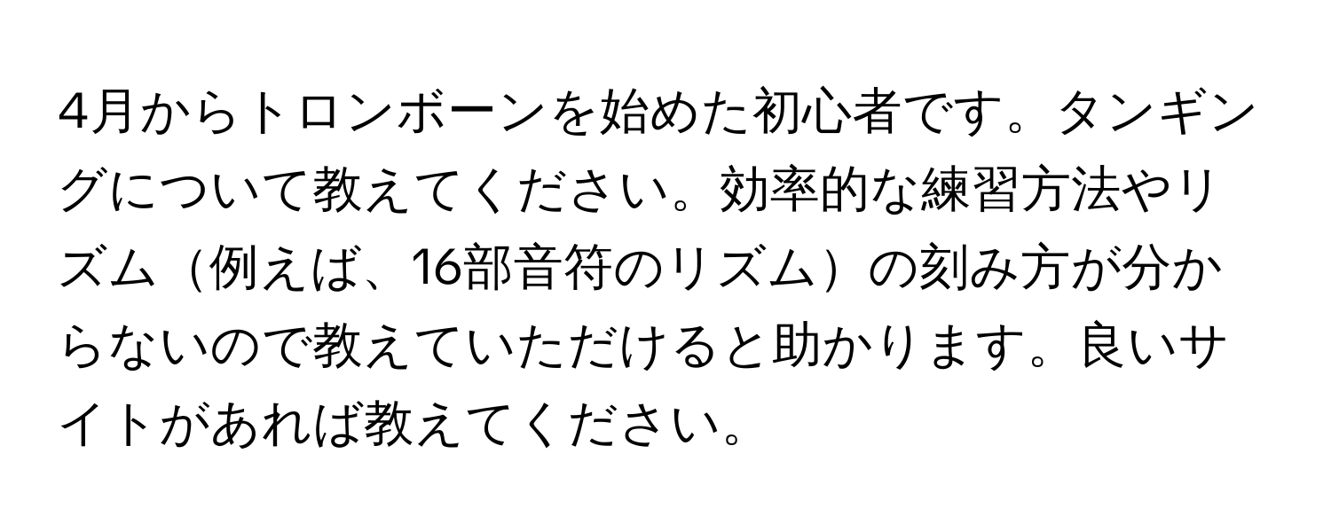 4月からトロンボーンを始めた初心者です。タンギングについて教えてください。効率的な練習方法やリズム例えば、16部音符のリズムの刻み方が分からないので教えていただけると助かります。良いサイトがあれば教えてください。