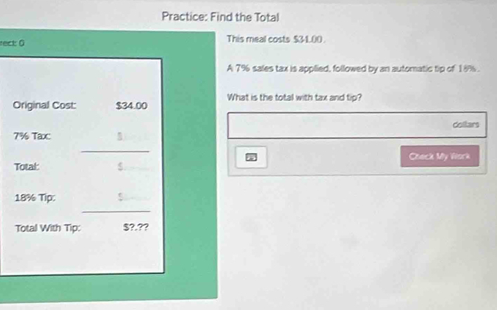 Practice: Find the Total 
rect: 0 This meal costs $31.00. 
A 7% sales tax is applied, followed by an automatic tip of 18%. 
What is the total with tax and tip? 
Original Cost: $34.00
Collars
7% Taxc 
_ 
Check My Work 
Total 
< 
<tex>18% Tip: 
_ 
Total With Tip: §?.??