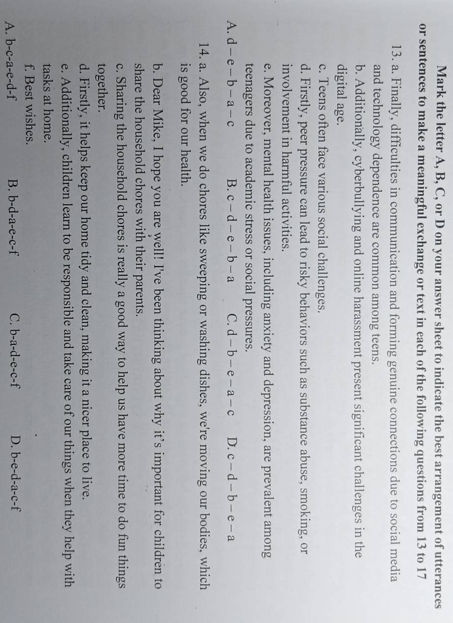 Mark the letter A, B, C, or D on your answer sheet to indicate the best arrangement of utterances
or sentences to make a meaningful exchange or text in each of the following questions from 13 to 17
13. a. Finally, difficulties in communication and forming genuine connections due to social media
and technology dependence are common among teens.
b. Additionally, cyberbullying and online harassment present significant challenges in the
digital age.
c. Teens often face various social challenges.
d. Firstly, peer pressure can lead to risky behaviors such as substance abuse, smoking, or
involvement in harmful activities.
e. Moreover, mental health issues, including anxiety and depression, are prevalent among
teenagers due to academic stress or social pressures.
A. d-e-b-a-c B. c-d-e-b-a C. d-b-e-a-c D. c-d-b-e-a
14. a. Also, when we do chores like sweeping or washing dishes, we're moving our bodies, which
is good for our health.
b. Dear Mike, I hope you are well! I've been thinking about why it’s important for children to
share the household chores with their parents.
c. Sharing the household chores is really a good way to help us have more time to do fun things
together.
d. Firstly, it helps keep our home tidy and clean, making it a nicer place to live.
e. Additionally, children learn to be responsible and take care of our things when they help with
tasks at home.
f. Best wishes.
A. b-c-a-e-d-f B. b-d-a-e-c-f C. b-a-d-e-c-f D. b-e-d-a-c-f