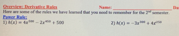 Overview: Derivative Rules Name: Da
Here are some of the rules we have learned that you need to remember for the 2^(nd) semester
Power Rule:
1) h(x)=4x^(500)-2x^(450)+500 2) h(x)=-3x^(300)+4x^(250)
