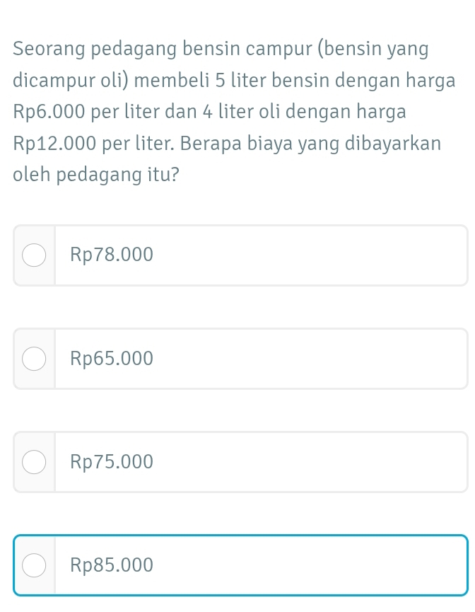 Seorang pedagang bensin campur (bensin yang
dicampur oli) membeli 5 liter bensin dengan harga
Rp6.000 per liter dan 4 liter oli dengan harga
Rp12.000 per liter. Berapa biaya yang dibayarkan
oleh pedagang itu?
Rp78.000
Rp65.000
Rp75.000
Rp85.000