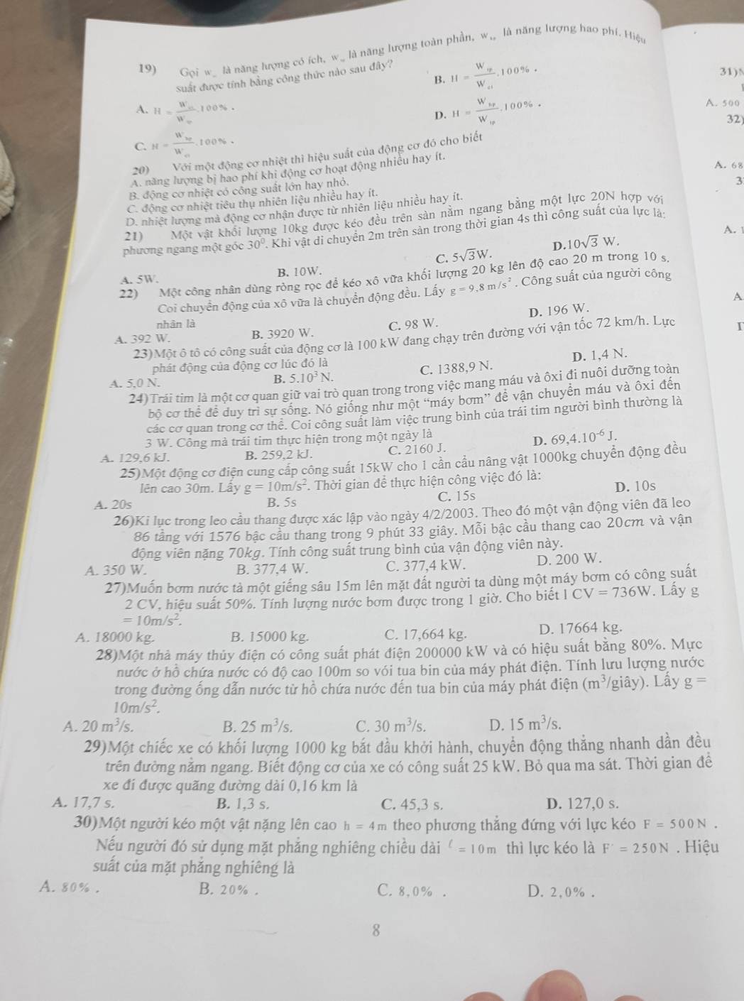 19) Gọi w_ là năng lượng có ích, w_ là năng lượng toàn phần, w, là năng lượng hao phí. Hiệu
B. H=frac W_wW_al.100% .
31)N
Suất được tính bằng công thức nào sau đây?
A. H=frac W_mW_m.100% . H=frac W_bpW_bp. 100%. A. 500
D.
32)
C. H=frac W'_20W'_0.100%.
20)   Với một động cơ nhiệt thì hiệu suất của động cơ đó cho biết
A. 68
A. năng lượng bị hao phí khi động cơ hoạt động nhiều hay ít.
B. động cơ nhiệt có công suất lớn hay nhỏ.
3
C. động cơ nhiệt tiêu thụ nhiên liệu nhiều hay ít.
D. nhiệt lượng mà động cơ nhận được từ nhiên liệu nhiều hay ít.
21) Một vật khổi lượng 10kg được kéo đều trên sản nằm ngang bằng một lực 20N hợp với
A. 
phương ngang một góc 30°. Khi vật di chuyển 2m trên sản trong thời gian 4s thì công suất của lực là
C. 5sqrt(3)W. D. 10sqrt(3)W.
A. 5W B. 10W.
22) Một công nhân dùng ròng rọc để kéo xô vữa khối lượng 20 kg lên độ cao 20 m trong 10 s.
Coi chuyển động của xô vữa là chuyển động đều. Lấy g=9.8m/s^2. Công suất của người công
A
nhân là
A. 392 W. B. 3920 W. C. 98 W. D. 196 W.
23)Một ô tô có công suất của động cơ là 100 kW đang chạy trên đường với vận tốc 72 km/h. Lực T
phát động của động cơ lúc đó là
A. 5.0 N.
B. 5.10^3N. C. 1388,9 N. D. 1,4 N.
24)Trái tim là một cơ quan giữ vai trò quan trong trong việc mang máu và ôxi đi nuôi dưỡng toàn
bộ cơ thể đề duy trì sự sống. Nó giống như một “máy bơm” đề vận chuyển máu và ôxi đến
các cơ quan trong cơ thể. Coi công suất làm việc trung bình của trái tim người bình thường là
3 W. Công mà trái tim thực hiện trong một ngày là
D. 69,4.10^(-6)J.
A. 129.6 kJ. B. 259,2 kJ. C. 2160 J.
25)Một động cơ điện cung cấp công suất 15kW cho 1 cần cầu nâng vật 1000kg chuyển động đều
lên cao 30m. Lây g=10m/s^2. Thời gian để thực hiện công việc đó là:
A. 20s B. 5s C. 15s D. 10s
26)Ki lục trong leo cầu thang được xác lập vào ngày 4/2/2003. Theo đó một vận động viên đã leo
86 tầng với 1576 bậc cầu thang trong 9 phút 33 giây. Mỗi bậc cầu thang cao 20cm và vận
động viên nặng 70kg. Tính công suất trung bình của vận động viên này.
A. 350 W. B. 377.4 W. C. 377,4 kW. D. 200 W.
27)Muốn bơm nước tà một giếng sâu 15m lên mặt đất người ta dùng một máy bơm có công suất
2 CV, hiệu suất 50%. Tính lượng nước bơm được trong 1 giờ. Cho biết ICV=736W. Lấy g
=10m/s^2.
A. 18000 kg. B. 15000 kg. C. 17,664 kg. D. 17664 kg.
28)Một nhà máy thủy điện có công suất phát điện 200000 kW và có hiệu suất bằng 80%. Mực
nước ở hồ chứa nước có độ cao 100m so vói tua bin của máy phát điện. Tính lưu lượng nước
trong đường ống dẫn nước từ hồ chứa nước đến tua bin của máy phát điện (m^3/ (giây). Lấy g=
10m/s^2.
A. 20m^3/s. B. 25m^3/s. C. 30m^3/s. D. 15m^3/s.
29)Một chiếc xe có khối lượng 1000 kg bắt đầu khởi hành, chuyển động thẳng nhanh dần đều
đrên đường nằm ngang. Biết động cơ của xe có công suất 25 kW. Bỏ qua ma sát. Thời gian đề
xe đi được quãng đường dài 0,16 km là
A. 17,7 s. B. 1,3 s. C. 45,3 s. D. 127,0 s.
30)Một người kéo một vật nặng lên cao h=4m theo phương thẳng đứng với lực kéo F=500N.
Nếu người đó sử dụng mặt phảng nghiêng chiều dài^(ell)=10m thì lực kéo là F'=250N. Hiệu
suất của mặt phăng nghiêng là
A. 80% . B. 20% . C. 8,0% . D. 2,0% .
8