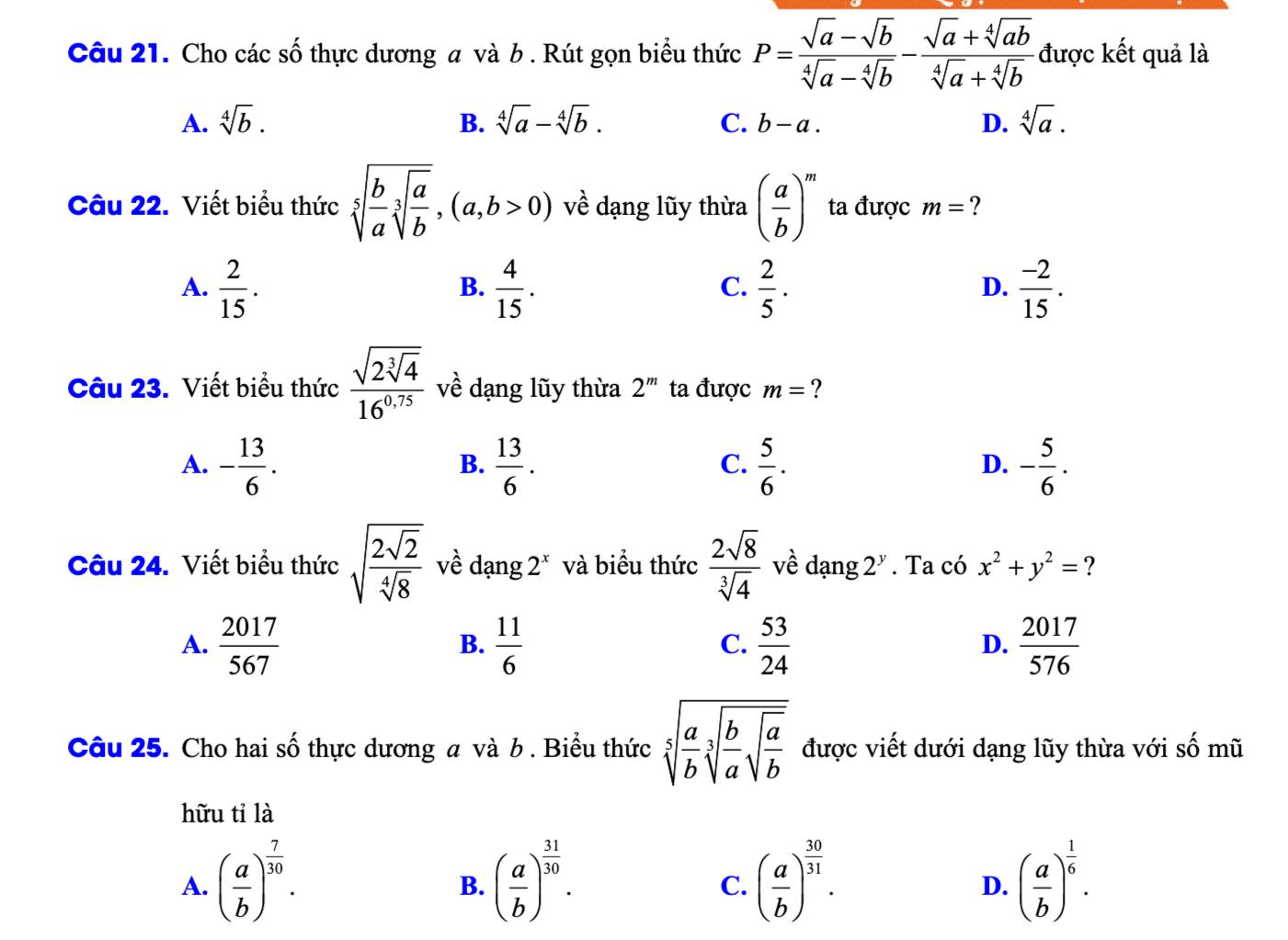 Cho các số thực dương a và b . Rút gọn biểu thức P= (sqrt(a)-sqrt(b))/sqrt[4](a)-sqrt[4](b) - (sqrt(a)+sqrt[4](ab))/sqrt[4](a)+sqrt[4](b)  được kết quả là
A. sqrt[4](b). B. sqrt[4](a)-sqrt[4](b). C. b-a. D. sqrt[4](a).
Câu 22. Viết biểu thức sqrt[5](frac b)asqrt[3](frac a)b,(a,b>0) về dạng lũy thừa ( a/b )^m ta được m= ?
A.  2/15 .  4/15 .  2/5 .  (-2)/15 .
B.
C.
D.
Câu 23. Viết biểu thức frac sqrt(2sqrt [3]4)16^(0.75) về dạng lũy thừa 2^m ta được m= ?
A. - 13/6 .  13/6 .  5/6 . - 5/6 .
B.
C.
D.
Câu 24. Viết biểu thức sqrt(frac 2sqrt 2)sqrt[4](8) về dạng 2^x và biểu thức  2sqrt(8)/sqrt[3](4)  về dạng 2^y. Ta có x^2+y^2= ?
A.  2017/567   11/6   53/24   2017/576 
B.
C.
D.
Câu 25. Cho hai số thực dương a và b . Biểu thức sqrt[5](frac a)bsqrt[3](frac b)asqrt(frac a)b được viết dưới dạng lũy thừa với số mũ
hữu tỉ là
A. ( a/b )^ 7/30 . ( a/b )^ 31/30 . ( a/b )^ 30/31 . ( a/b )^ 1/6 .
B.
C.
D.