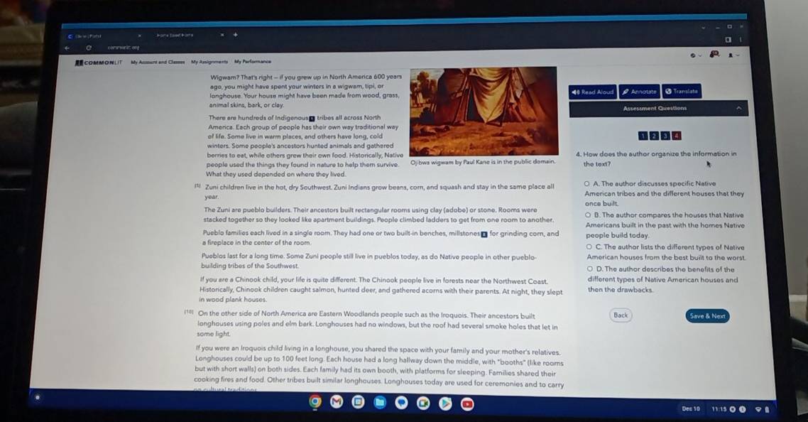 é pme Éaipe É ome
comsnsen it eng
COMMONLIT  My Asssunt and Classes My Assignments My Parformance
Wigwam? That's right - if you grew up in North America 600 year
     
ago, you might have spent your winters in a wigwam, tipi, or
longhouse. Your house might have been made from wood, grass#4 Read Alouri # Annolate @ Translata
animal skins, bark, or clayAssessment Questions ^
There are hundreds of Indigenous  tribes all across North
Amenca. Each group of people has their own way traditional way
of life. Some live in warrn places, and others have long, cold 0 00
winters. Some people's ancestors hunted animals and gathered
berries to eat, while others grew their own food. Historically, Nati4. How does the author organize the information in
people used the things they found in nature to help them survive. Ojibwa wigwam by Paul Kane is in the public domain. the text?
What they used depended on where they lived.
○ A. The author discusses specific Native
l* Zuni children live in the hot, dry Southwest. Zuni Indians grow beans, corn, and squash and stay in the same place all American tribes and the different houses that they
year.
The Zuni are pueblo builders. Their ancestors built rectangular rooms using clay (adobe) or stone. Rooms were once built. ○ B. The author compares the houses that Native
stacked together so they looked like apartment buildings. People climbed ladders to get from one room to another. Americans built in the past with the homes Native
Pueblo families each lived in a single room. They had one or two built-in benches, millstones - for grinding corn, and
a fireplace in the center of the room. people build today. ○ C. The author lists the different types of Native
Pueblos last for a long time. Some Zuni people still live in pueblos today, as do Native people in other pueblo American houses from the best built to the worst.
building tribes of the Southwest. ○ D. The author describes the benefits of the
If you are a Chinook child, your life is quite different. The Chinook people live in forests near the Northwest Coast. different types of Native American houses and
Historically, Chinook children caught salmon, hunted deer, and gathered acorns with their parents. At night, they slept then the drawbacks.
in wood plank houses.
1 On the other side of North America are Eastern Woodlands people such as the Iroquois. Their ancestors built Back Save & Nex
longhouses using poles and elm bark. Longhouses had no windows, but the roof had several smoke holes that let in
some light.
If you were an Iroquois child living in a longhouse, you shared the space with your family and your mother's relatives.
Longhouses could be up to 100 feet long. Each house had a long hallway down the middle, with "booths" (like rooms
but with short walls) on both sides. Each family had its own booth, with platforms for sleeping. Families shared their
cooking fires and food. Other tribes built similar longhouses. Longhouses today are used for ceremonies and to carry
ec 1