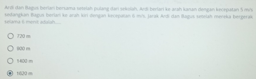 Ardi dan Bagus berlari bersama setelah pulang dari sekolah. Ardi berlari ke arah kanan dengan kecepatan 5 m/s
sedangkan Bagus berlari ke arah kiri dengan kecepatan 6 m/s. Jarak Ardi dan Bagus setelah mereka bergerak
selama 6 menit adalah.
720 m
900 m
1400 m
1620 m