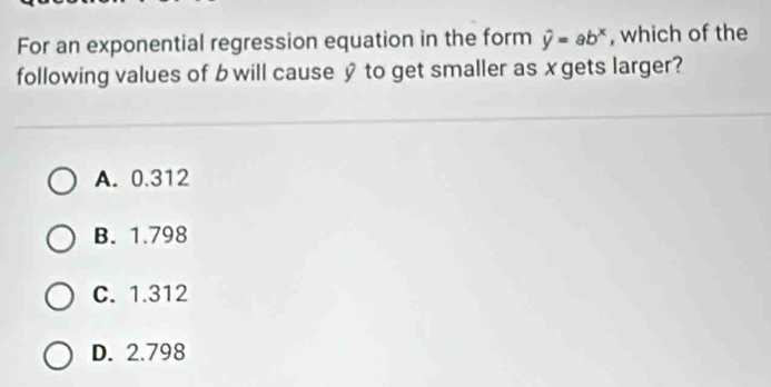 For an exponential regression equation in the form hat y=ab^x , which of the
following values of b will cause y to get smaller as xgets larger?
A. 0.312
B. 1.798
C. 1.312
D. 2.798