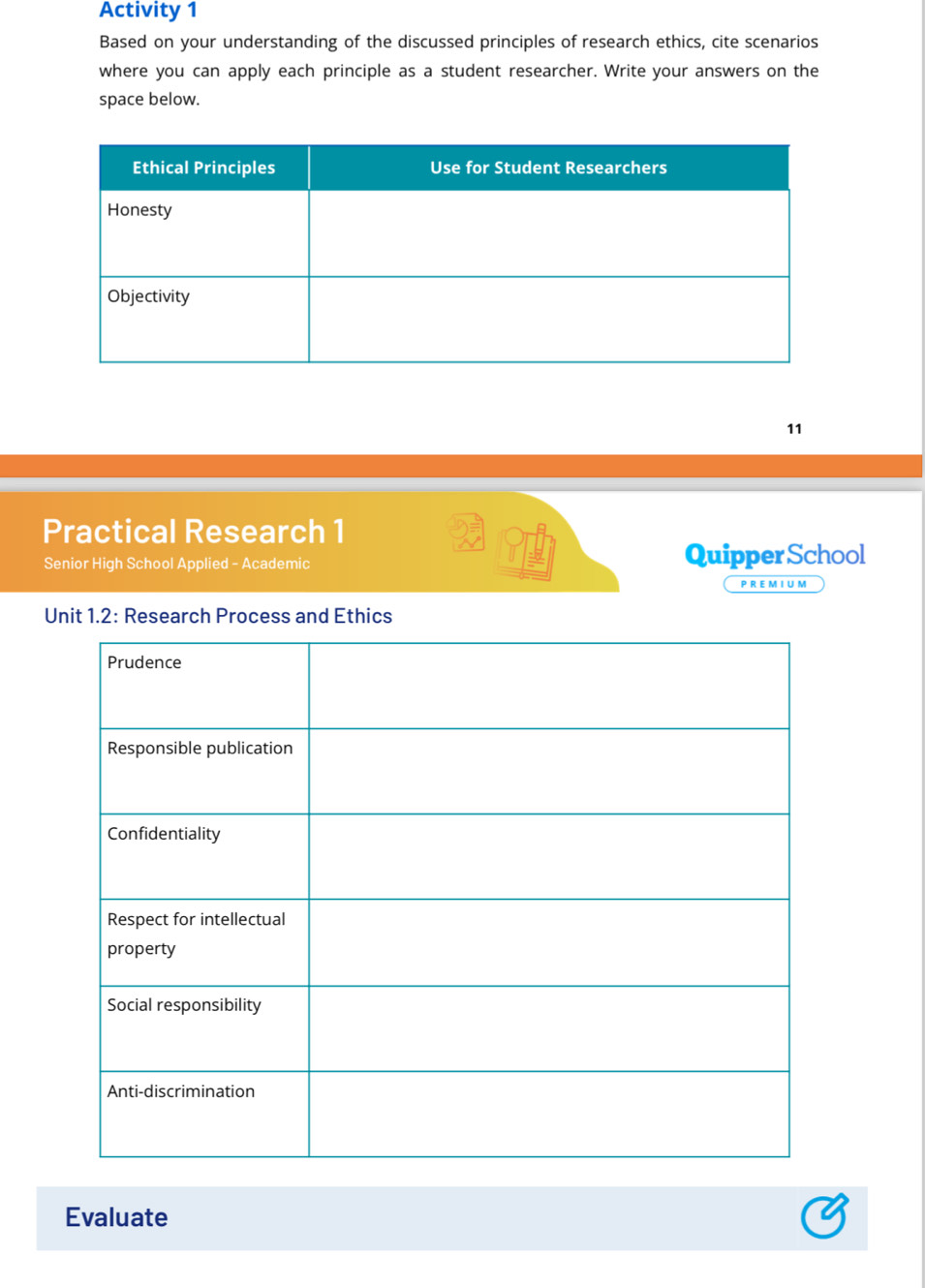 Activity 1 
Based on your understanding of the discussed principles of research ethics, cite scenarios 
where you can apply each principle as a student researcher. Write your answers on the 
space below. 
11 
Practical Research 1 
Senior High School Applied - Academic Quipper School 
P R E M I U M 
Unit 1.2: Research Process and Ethics 
Evaluate